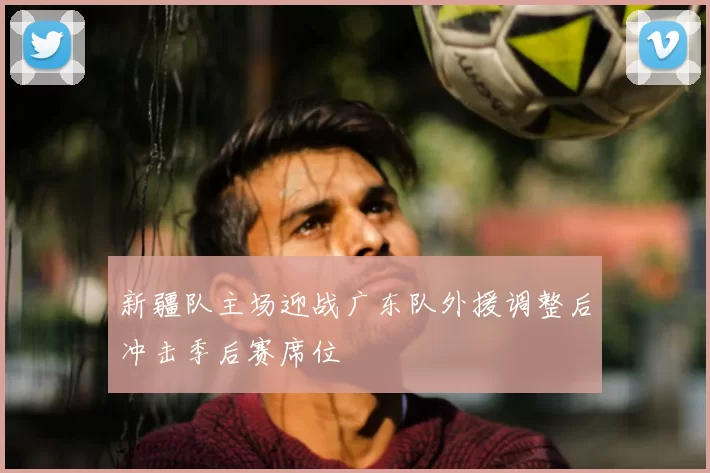 新疆队主场迎战广东队外援调整后冲击季后赛席位