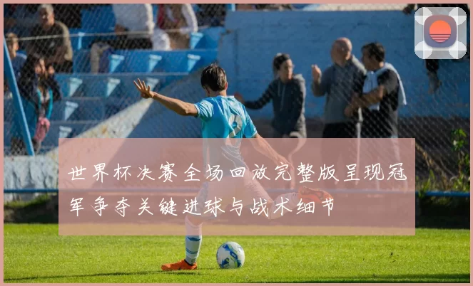 世界杯决赛全场回放完整版呈现冠军争夺关键进球与战术细节