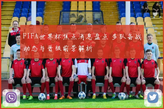 FIFA世界杯焦点消息盘点 多队备战动态与晋级前景解析