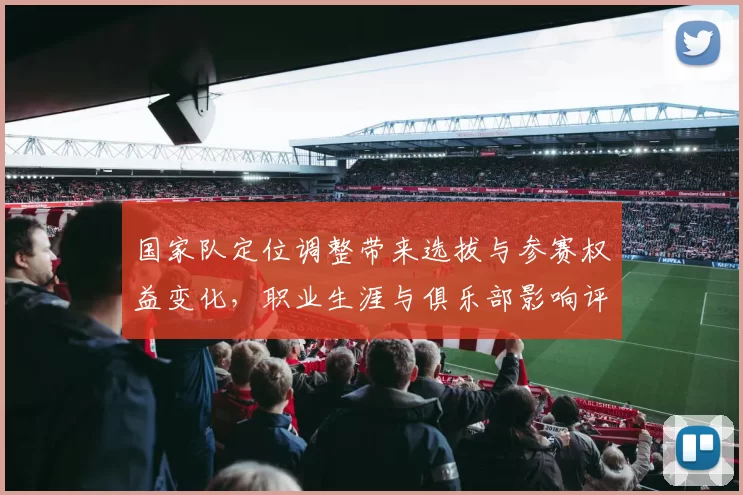 国家队定位调整带来选拔与参赛权益变化,职业生涯与俱乐部影响评估